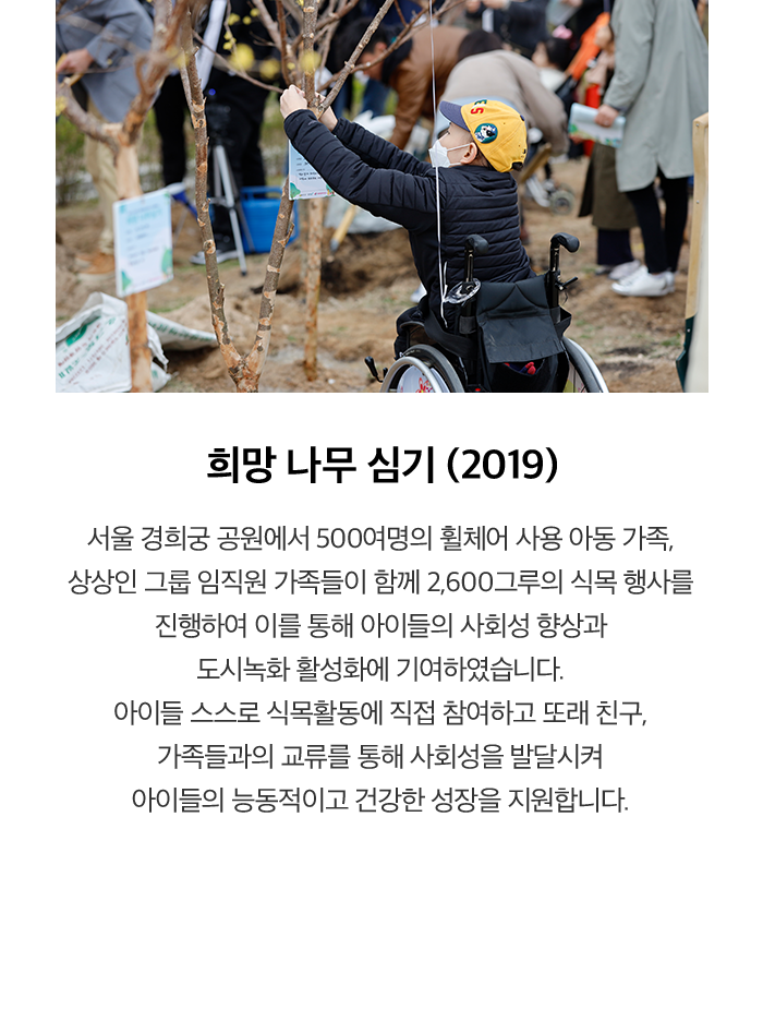 희망 나무 심기 (2019) 서울 경희궁 공원에서 500여명의 휠체어 사용 아동 가족, 상상인 그룹 임직원 가족들이 함께 2,600그루의 식목 행사를 진행하여 이를 통해 아이들의 사회성 향상과 도시녹화 활성화에 기여하였습니다. 아이들 스스로 식목활동에 직접 참여하고 또래 친구, 가족들과의 교류를 통해 사회성을 발달시켜 아이들의 능동적이고 건강한 성장을 지원합니다.